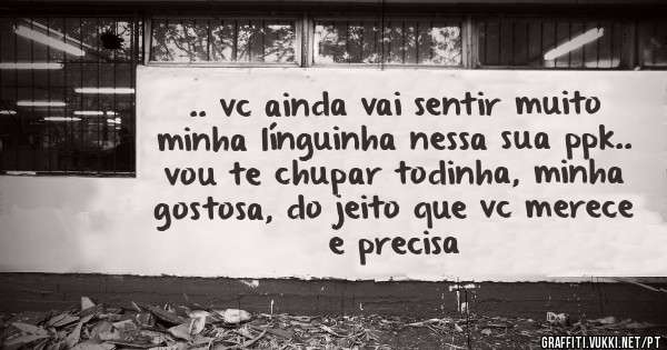 .. vc ainda vai sentir muito minha línguinha nessa sua ppk.. vou te chupar todinha, minha gostosa, do jeito que vc merece e precisa 