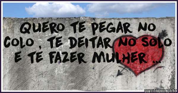 Quero te pegar no colo , te deitar no solo e te fazer mulher ...