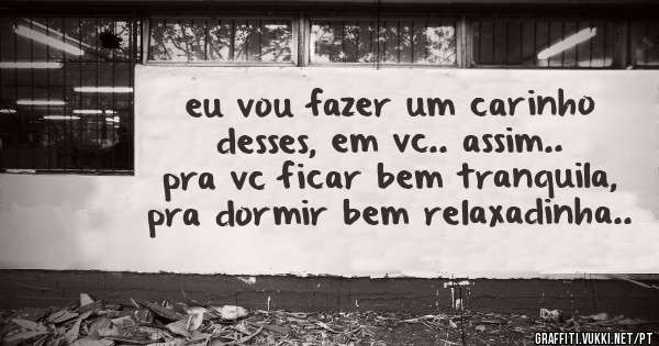 eu vou fazer um carinho desses, em vc.. assim.. pra vc ficar bem tranquila, pra dormir bem relaxadinha..