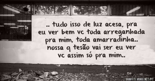 .. tudo isso de luz acesa, pra eu ver bem vc toda arreganhada pra mim, toda amarradinha.. nossa q tesão vai ser eu ver vc assim só pra mim..