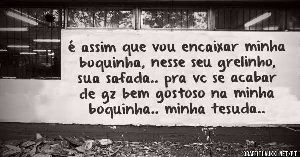 é assim que vou encaixar minha boquinha, nesse seu grelinho, sua safada.. pra vc se acabar de gz bem gostoso na minha boquinha.. minha tesuda..