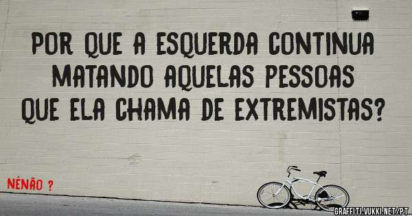 Por que a esquerda continua matando aquelas pessoas que ela chama de extremistas?
