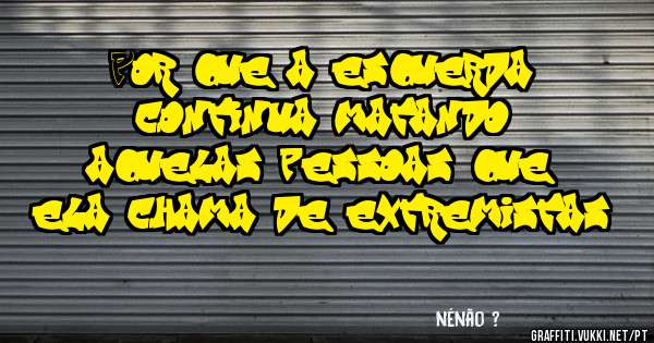 Por que a esquerda continua matando aquelas pessoas que ela chama de extremistas?
