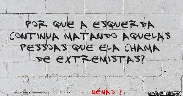 Por que a esquerda continua matando aquelas pessoas que ela chama de extremistas?
