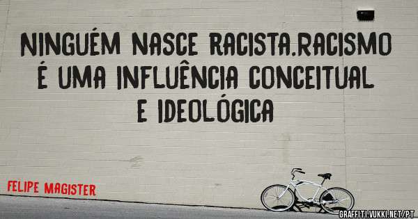 Ninguém nasce racista.Racismo é uma influência conceitual e ideológica 