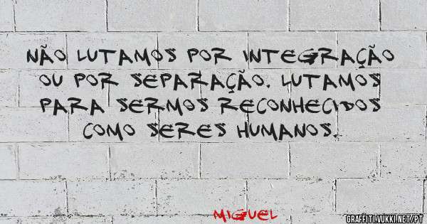 Não lutamos por integração ou por separação. Lutamos para sermos reconhecidos como seres humanos.