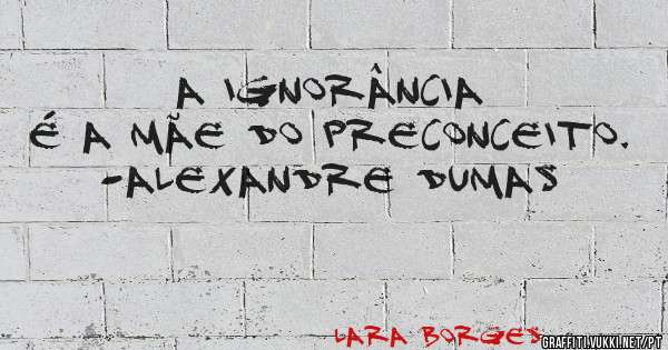 A ignorância é a mãe do preconceito.
-Alexandre Dumas