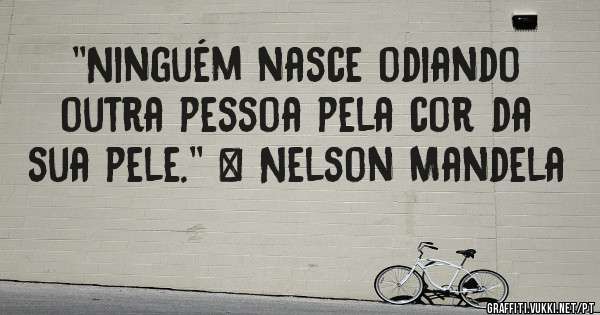 ''Ninguém nasce odiando outra pessoa pela cor da sua pele.'' – Nelson Mandela