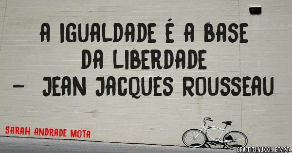 a igualdade é a base da liberdade 
-  Jean Jacques Rousseau