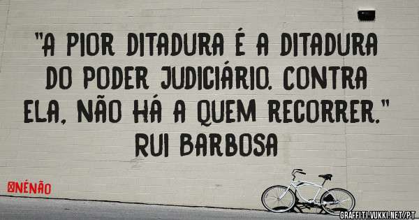 ''A pior ditadura é a ditadura do Poder Judiciário. Contra ela, não há a quem recorrer.'' Rui Barbosa