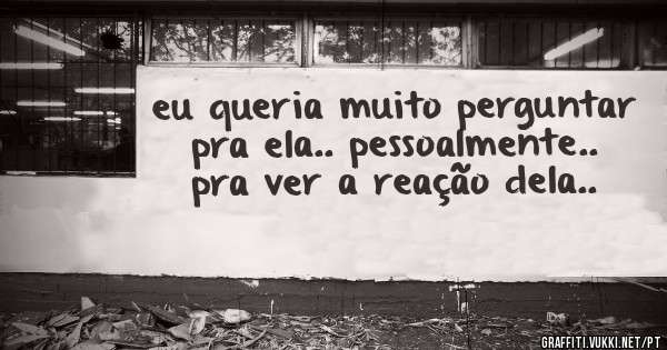 eu queria muito perguntar pra ela.. pessoalmente.. pra ver a reação dela..
