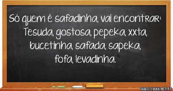 Só quem é safadinha, vai encontrar:

Tesuda, gostosa, pepeka, xxta, bucetinha, safada, sapeka, fofa, levadinha.