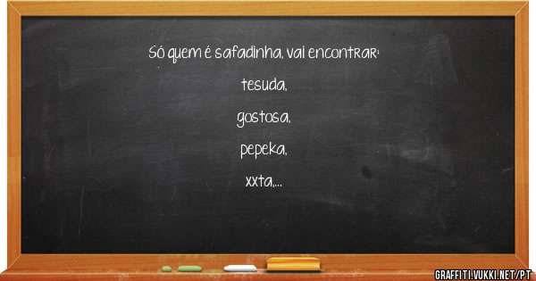 Só quem é safadinha, vai encontrar:

tesuda, 
gostosa,
pepeka, 
xxta, 
bucetinha,
safada, 
sapeka,
fofa, 
levadinha.