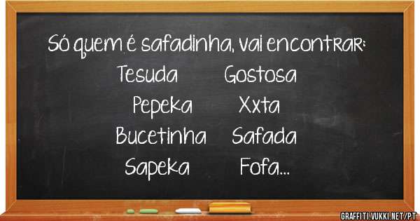 Só quem é safadinha, vai encontrar:

Tesuda           Gostosa
Pepeka           Xxta
Bucetinha      Safada
Sapeka            Fofa
Levadinha
