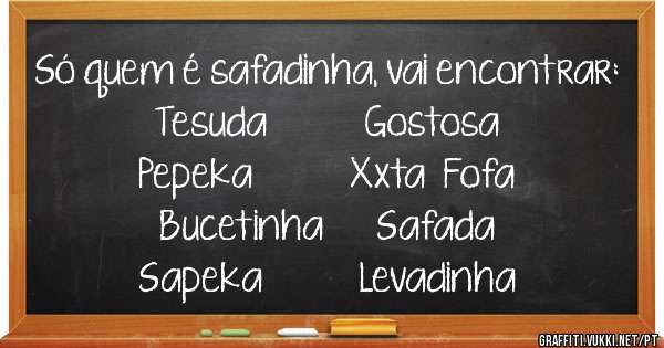 Só quem é safadinha, vai encontrar:
Tesuda           Gostosa
Pepeka           Xxta  Fofa
Bucetinha      Safada
Sapeka           Levadinha
