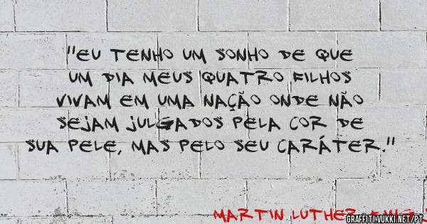 ''Eu tenho um sonho de que um dia meus quatro filhos vivam em uma nação onde não sejam julgados pela cor de sua pele, mas pelo seu caráter.''