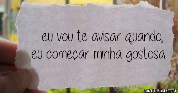.. eu vou te avisar quando, eu começar minha gostosa..