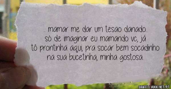 .. mamar me dar um tesao danado.. só de imaginar eu mamando vc, já tô prontinha aqui, pra socar bem socadinho na sua bucetinha, minha gostosa..
