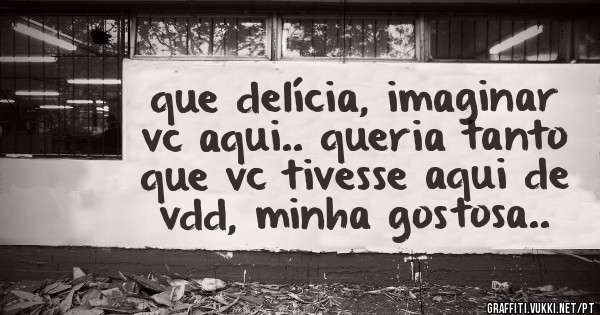 que delícia, imaginar vc aqui.. queria tanto que vc tivesse aqui de vdd, minha gostosa..