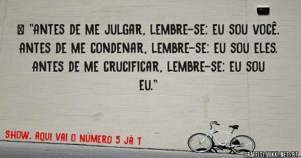 > ''Antes de me julgar, lembre-se: eu sou você.
Antes de me condenar, lembre-se: eu sou eles.
Antes de me crucificar, lembre-se: eu sou eu.''