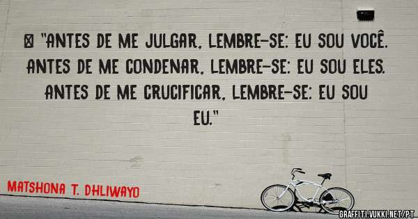 > ''Antes de me julgar, lembre-se: eu sou você.
Antes de me condenar, lembre-se: eu sou eles.
Antes de me crucificar, lembre-se: eu sou eu.''