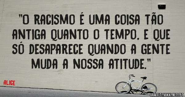 ''O racismo é uma coisa tão antiga quanto o tempo, e que só desaparece quando a gente muda a nossa atitude.''