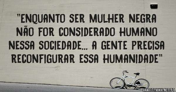 ''Enquanto ser mulher negra não for considerado humano nessa sociedade... a gente precisa reconfigurar essa humanidade''