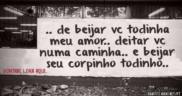 .. de beijar vc todinha meu amor.. deitar vc numa caminha.. e beijar seu corpinho todinho..