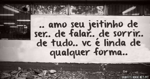 .. amo seu jeitinho de ser.. de falar.. de sorrir.. de tudo.. vc é linda de qualquer forma..
