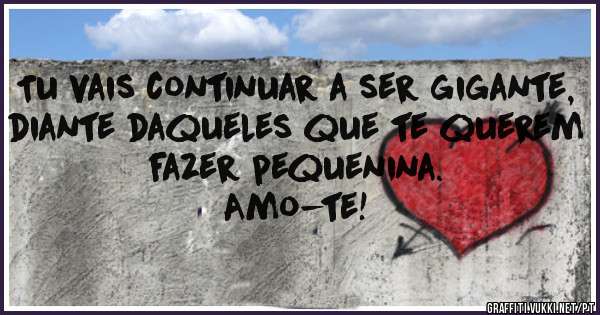 Tu vais continuar a ser gigante, diante daqueles que te querem fazer pequenina.
Amo-te!