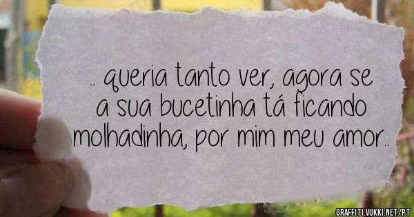 .. queria tanto ver, agora se a sua bucetinha tá ficando molhadinha, por mim meu amor..