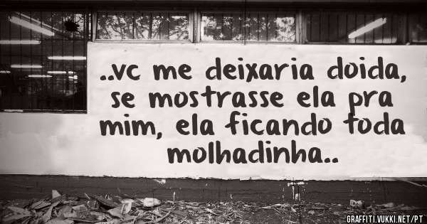..vc me deixaria doida, se mostrasse ela pra mim, ela ficando toda molhadinha..