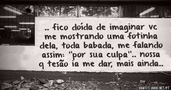 .. fico doída de imaginar vc me mostrando uma fotinha dela, toda babada, me falando assim: ''por sua culpa''.. nossa q tesão ia me dar, mais ainda..