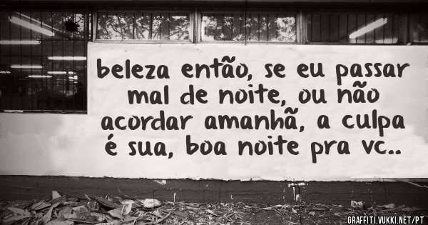 beleza então, se eu passar mal de noite, ou não acordar amanhã, a culpa é sua, boa noite pra vc..