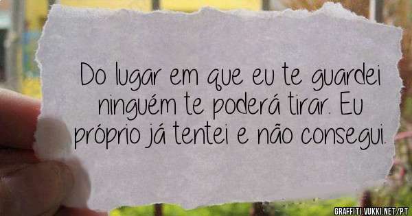 Do lugar em que eu te guardei ninguém te poderá tirar. Eu próprio já tentei e não consegui.