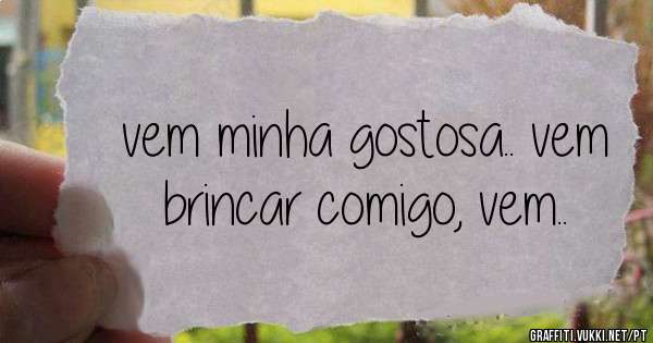 vem minha gostosa.. vem brincar comigo, vem..