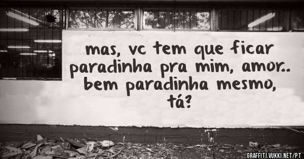 mas, vc tem que ficar paradinha pra mim, amor.. bem paradinha mesmo, tá?
