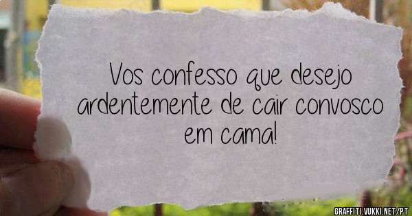 Vos confesso que desejo ardentemente de cair convosco em cama! 