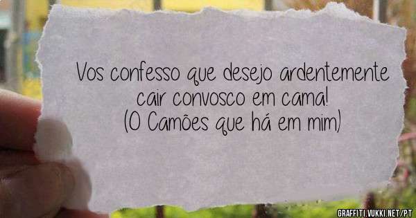 Vos confesso que desejo ardentemente cair convosco em cama!
(O Camões que há em mim)