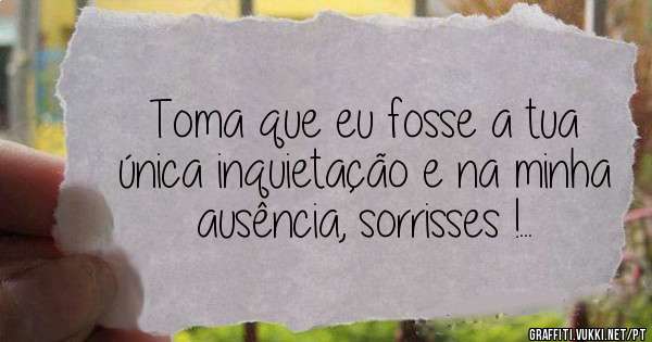 Toma que eu fosse a tua única inquietação e na minha ausência, sorrisses !... 