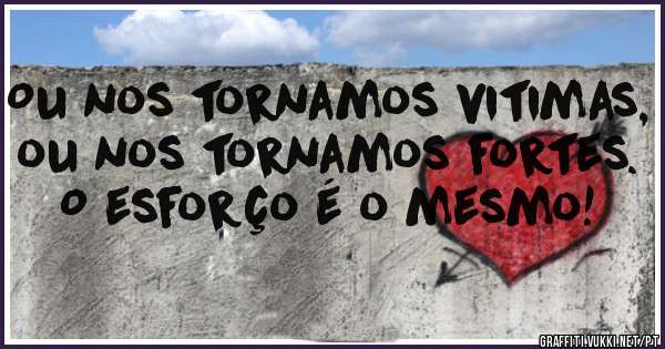 Ou nos tornamos vitimas, ou nos tornamos fortes.
O esforço é o mesmo!