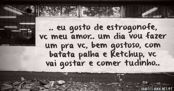 .. eu gosto de estrogonofe, vc meu amor.. um dia vou fazer um pra vc, bem gostoso, com batata palha e Ketchup, vc vai gostar e comer tudinho..