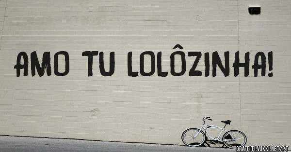 AMO TU LOLÔZINHA!