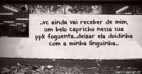 ..vc ainda vai receber de mim, um belo capricho nessa sua ppk foguenta..deixar ela doidinha com a minha línguinha..