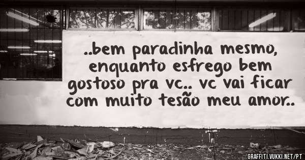  ..bem paradinha mesmo, enquanto esfrego bem gostoso pra vc.. vc vai ficar com muito tesão meu amor..