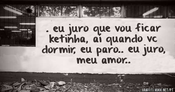 . eu juro que vou ficar ketinha, aí quando vc dormir, eu paro.. eu juro, meu amor..
