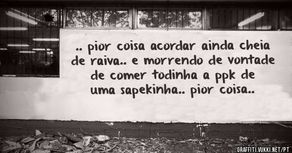 .. pior coisa acordar ainda cheia de raiva.. e morrendo de vontade de comer todinha a ppk de uma sapekinha.. pior coisa..
