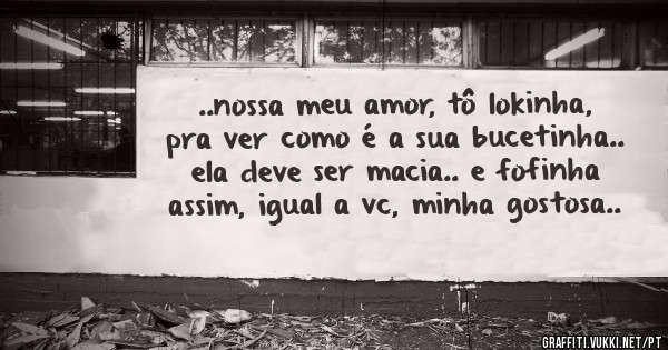 ..nossa meu amor, tô lokinha, pra ver como é a sua bucetinha.. ela deve ser macia.. e fofinha assim, igual a vc, minha gostosa..
