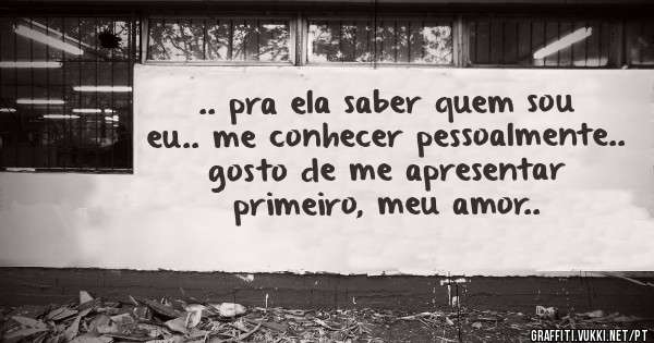 .. pra ela saber quem sou eu.. me conhecer pessoalmente.. gosto de me apresentar primeiro, meu amor..