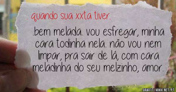 ..bem melada.. vou esfregar, minha cara todinha nela.. não vou nem limpar, pra sair de lá, com cara meladinha do seu melzinho, amor..